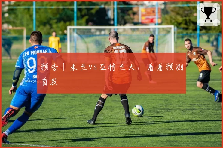预告丨米兰vs亚特兰大，看看预测首发