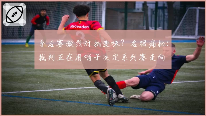 季后赛激烈对抗变味？名宿痛批：裁判正在用哨子决定系列赛走向