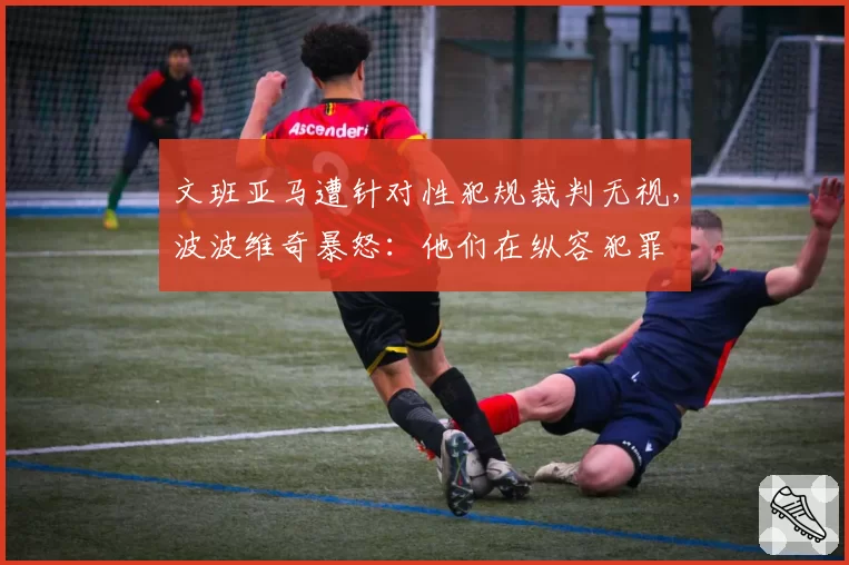 文班亚马遭针对性犯规裁判无视,波波维奇暴怒:他们在纵容犯罪