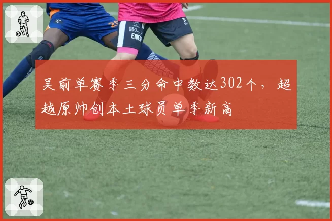吴前单赛季三分命中数达302个，超越原帅创本土球员单季新高