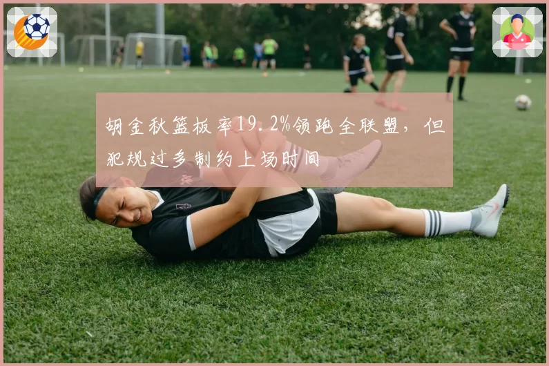 胡金秋篮板率19.2%领跑全联盟,但犯规过多制约上场时间