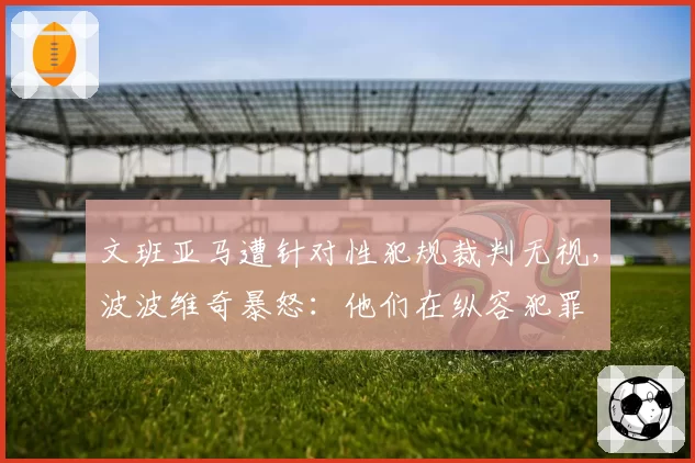 文班亚马遭针对性犯规裁判无视，波波维奇暴怒：他们在纵容犯罪