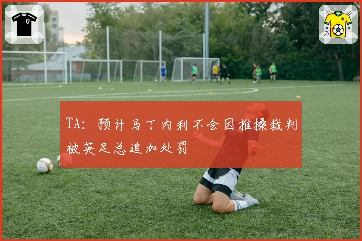 TA：预计马丁内利不会因推搡裁判被英足总追加处罚
