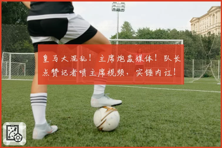 皇马大混乱！主席炮轰媒体！队长点赞记者喷主席视频，实锤内讧！