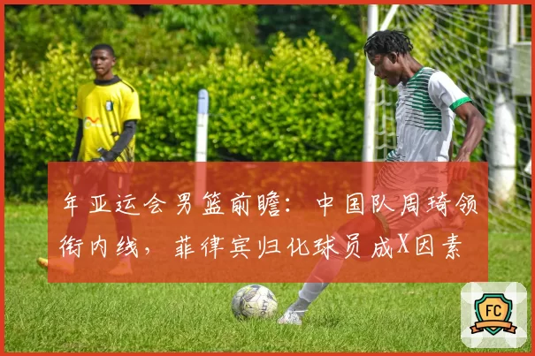 年亚运会男篮前瞻：中国队周琦领衔内线，菲律宾归化球员成X因素