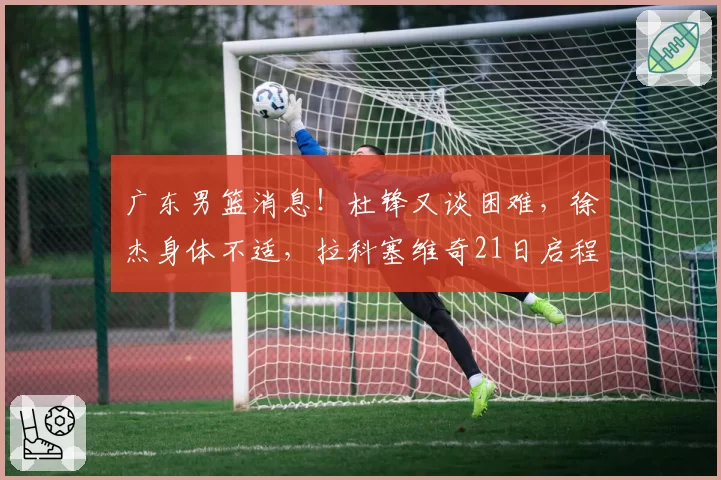 广东男篮消息！杜锋又谈困难，徐杰身体不适，拉科塞维奇21日启程