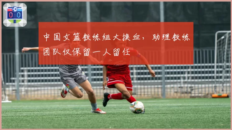中国女篮教练组大换血，助理教练团队仅保留一人留任