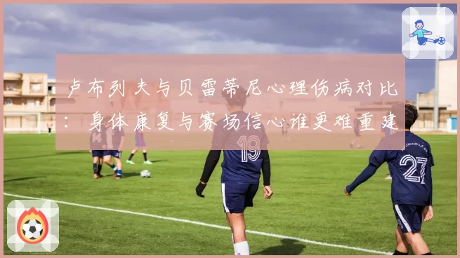 卢布列夫与贝雷蒂尼心理伤病对比：身体康复与赛场信心谁更难重建？