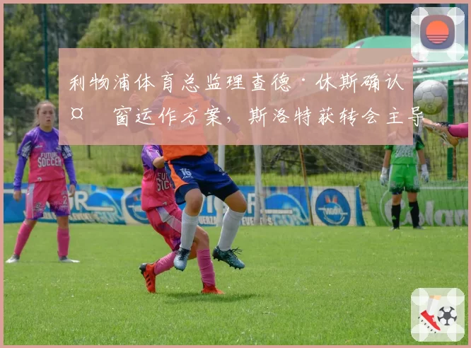 利物浦体育总监理查德·休斯确认夏窗运作方案，斯洛特获转会主导权